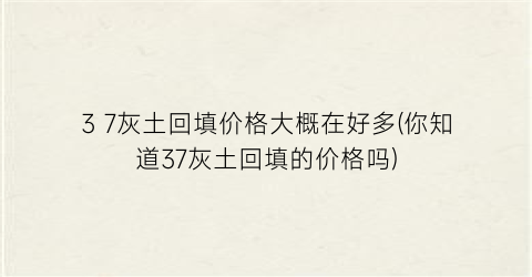 3 7灰土回填价格大概在好多(你知道37灰土回填的价格吗)